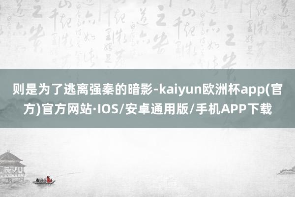 则是为了逃离强秦的暗影-kaiyun欧洲杯app(官方)官方网站·IOS/安卓通用版/手机APP下载