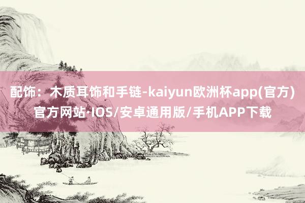 配饰：木质耳饰和手链-kaiyun欧洲杯app(官方)官方网站·IOS/安卓通用版/手机APP下载