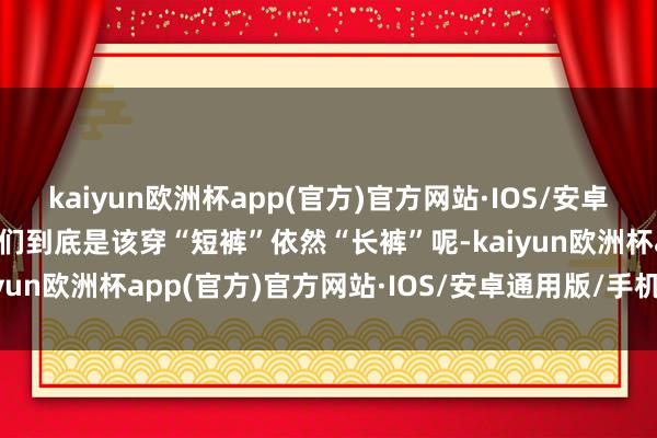 kaiyun欧洲杯app(官方)官方网站·IOS/安卓通用版/手机APP下载咱们到底是该穿“短裤”依然“长裤”呢-kaiyun欧洲杯app(官方)官方网站·IOS/安卓通用版/手机APP下载