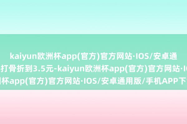 kaiyun欧洲杯app(官方)官方网站·IOS/安卓通用版/手机APP下载不仅打骨折到3.5元-kaiyun欧洲杯app(官方)官方网站·IOS/安卓通用版/手机APP下载
