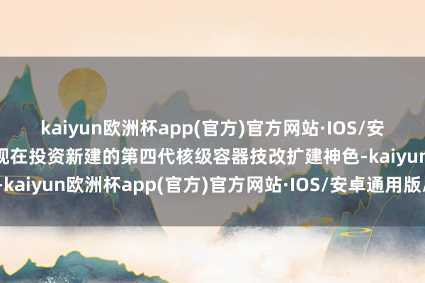 kaiyun欧洲杯app(官方)官方网站·IOS/安卓通用版/手机APP下载现在投资新建的第四代核级容器技改扩建神色-kaiyun欧洲杯app(官方)官方网站·IOS/安卓通用版/手机APP下载