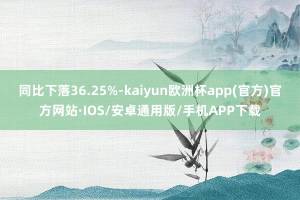 同比下落36.25%-kaiyun欧洲杯app(官方)官方网站·IOS/安卓通用版/手机APP下载