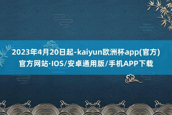 2023年4月20日起-kaiyun欧洲杯app(官方)官方网站·IOS/安卓通用版/手机APP下载