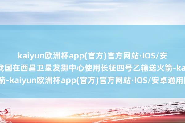 kaiyun欧洲杯app(官方)官方网站·IOS/安卓通用版/手机APP下载我国在西昌卫星发掷中心使用长征四号乙输送火箭-kaiyun欧洲杯app(官方)官方网站·IOS/安卓通用版/手机APP下载