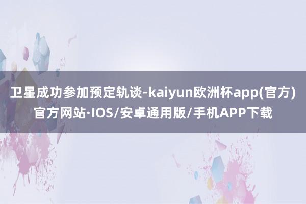 卫星成功参加预定轨谈-kaiyun欧洲杯app(官方)官方网站·IOS/安卓通用版/手机APP下载