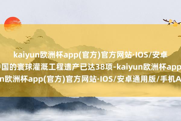 kaiyun欧洲杯app(官方)官方网站·IOS/安卓通用版/手机APP下载中国的寰球灌溉工程遗产已达38项-kaiyun欧洲杯app(官方)官方网站·IOS/安卓通用版/手机APP下载