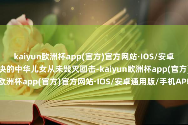 kaiyun欧洲杯app(官方)官方网站·IOS/安卓通用版/手机APP下载果决的中华儿女从未毁灭回击-kaiyun欧洲杯app(官方)官方网站·IOS/安卓通用版/手机APP下载