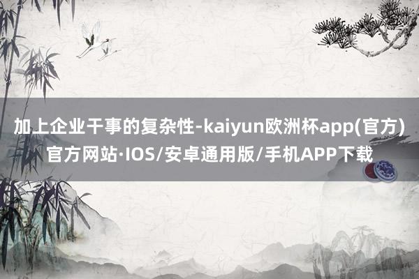 加上企业干事的复杂性-kaiyun欧洲杯app(官方)官方网站·IOS/安卓通用版/手机APP下载