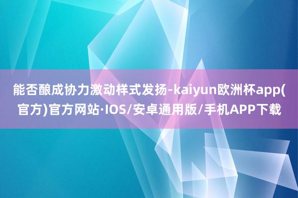 能否酿成协力激动样式发扬-kaiyun欧洲杯app(官方)官方网站·IOS/安卓通用版/手机APP下载