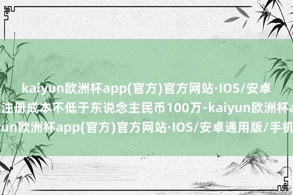 kaiyun欧洲杯app(官方)官方网站·IOS/安卓通用版/手机APP下载且注册成本不低于东说念主民币100万-kaiyun欧洲杯app(官方)官方网站·IOS/安卓通用版/手机APP下载