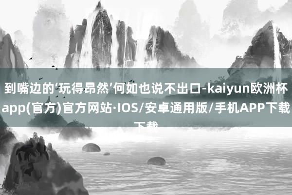 到嘴边的‘玩得昂然’何如也说不出口-kaiyun欧洲杯app(官方)官方网站·IOS/安卓通用版/手机APP下载