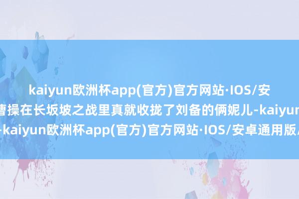 kaiyun欧洲杯app(官方)官方网站·IOS/安卓通用版/手机APP下载曹操在长坂坡之战里真就收拢了刘备的俩妮儿-kaiyun欧洲杯app(官方)官方网站·IOS/安卓通用版/手机APP下载