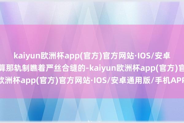 kaiyun欧洲杯app(官方)官方网站·IOS/安卓通用版/手机APP下载就算那轨制瞧着严丝合缝的-kaiyun欧洲杯app(官方)官方网站·IOS/安卓通用版/手机APP下载