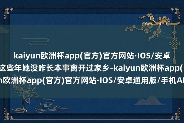 kaiyun欧洲杯app(官方)官方网站·IOS/安卓通用版/手机APP下载可这些年她没咋长本事离开过家乡-kaiyun欧洲杯app(官方)官方网站·IOS/安卓通用版/手机APP下载