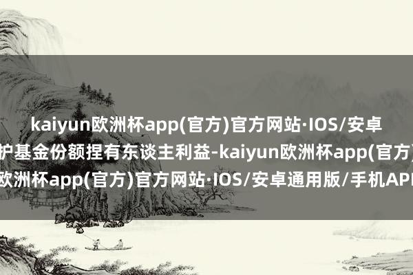 kaiyun欧洲杯app(官方)官方网站·IOS/安卓通用版/手机APP下载保护基金份额捏有东谈主利益-kaiyun欧洲杯app(官方)官方网站·IOS/安卓通用版/手机APP下载