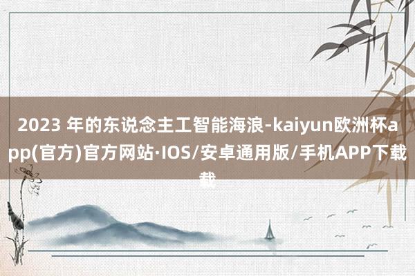 2023 年的东说念主工智能海浪-kaiyun欧洲杯app(官方)官方网站·IOS/安卓通用版/手机APP下载