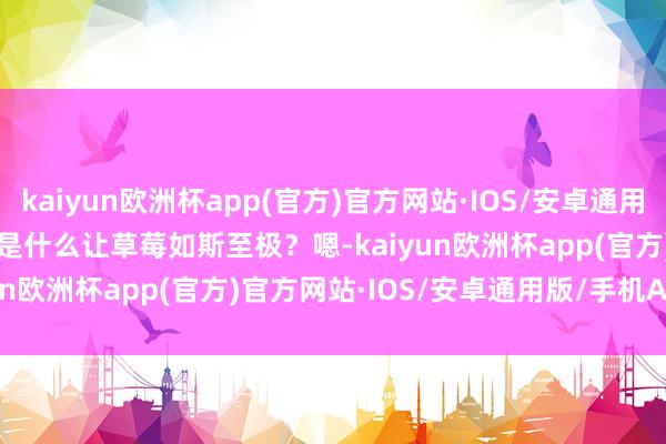 kaiyun欧洲杯app(官方)官方网站·IOS/安卓通用版/手机APP下载        是什么让草莓如斯至极？嗯-kaiyun欧洲杯app(官方)官方网站·IOS/安卓通用版/手机APP下载