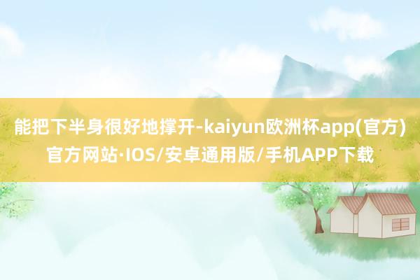 能把下半身很好地撑开-kaiyun欧洲杯app(官方)官方网站·IOS/安卓通用版/手机APP下载