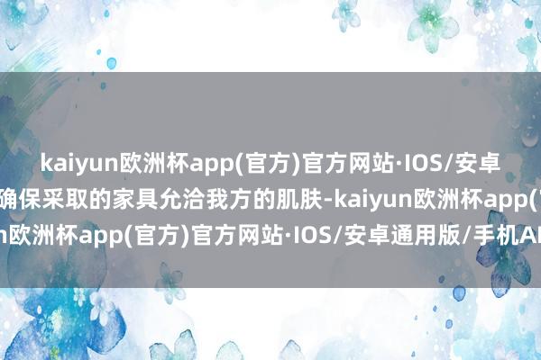 kaiyun欧洲杯app(官方)官方网站·IOS/安卓通用版/手机APP下载以确保采取的家具允洽我方的肌肤-kaiyun欧洲杯app(官方)官方网站·IOS/安卓通用版/手机APP下载