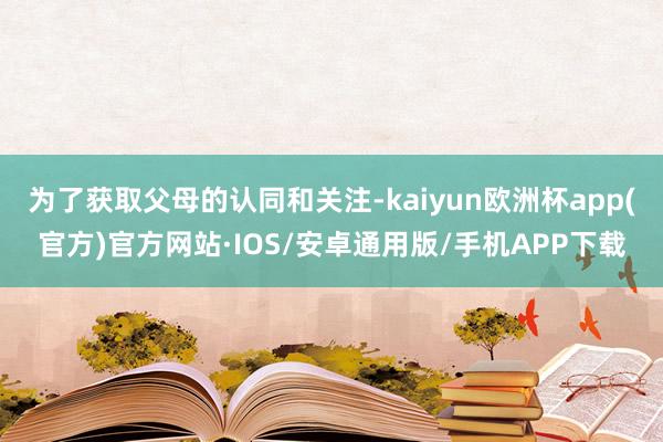 为了获取父母的认同和关注-kaiyun欧洲杯app(官方)官方网站·IOS/安卓通用版/手机APP下载