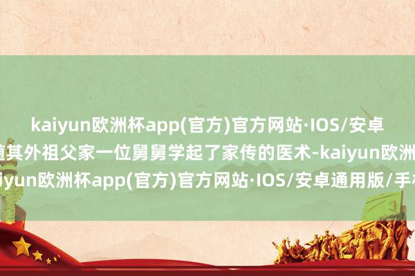 kaiyun欧洲杯app(官方)官方网站·IOS/安卓通用版/手机APP下载就随其外祖父家一位舅舅学起了家传的医术-kaiyun欧洲杯app(官方)官方网站·IOS/安卓通用版/手机APP下载