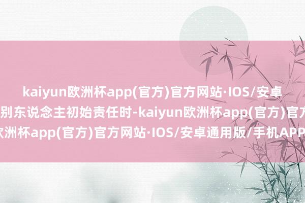 kaiyun欧洲杯app(官方)官方网站·IOS/安卓通用版/手机APP下载当别东说念主初始责任时-kaiyun欧洲杯app(官方)官方网站·IOS/安卓通用版/手机APP下载