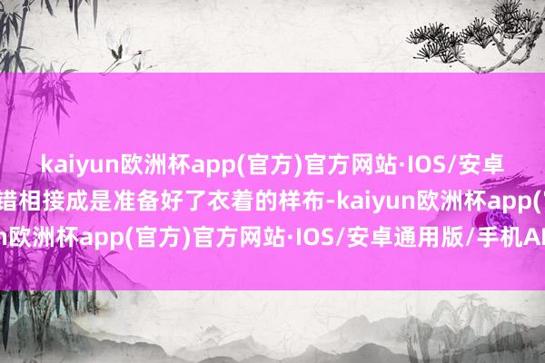 kaiyun欧洲杯app(官方)官方网站·IOS/安卓通用版/手机APP下载不错相接成是准备好了衣着的样布-kaiyun欧洲杯app(官方)官方网站·IOS/安卓通用版/手机APP下载