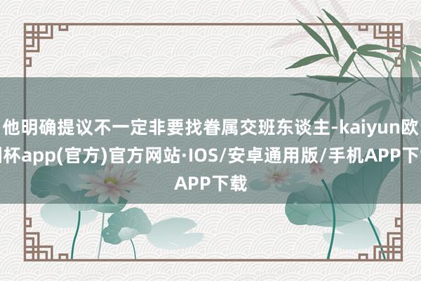 他明确提议不一定非要找眷属交班东谈主-kaiyun欧洲杯app(官方)官方网站·IOS/安卓通用版/手机APP下载