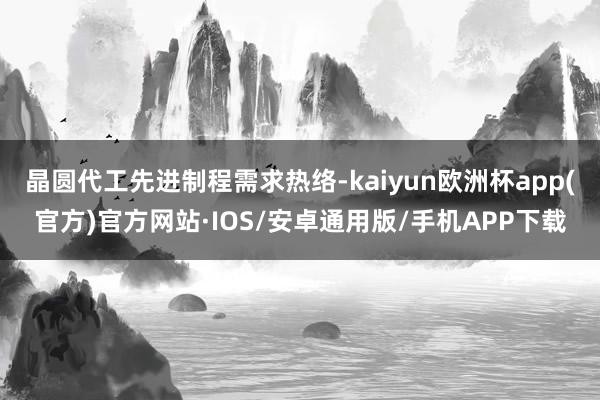 晶圆代工先进制程需求热络-kaiyun欧洲杯app(官方)官方网站·IOS/安卓通用版/手机APP下载