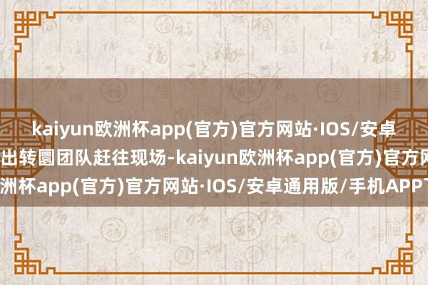 kaiyun欧洲杯app(官方)官方网站·IOS/安卓通用版/手机APP下载派出转圜团队赶往现场-kaiyun欧洲杯app(官方)官方网站·IOS/安卓通用版/手机APP下载