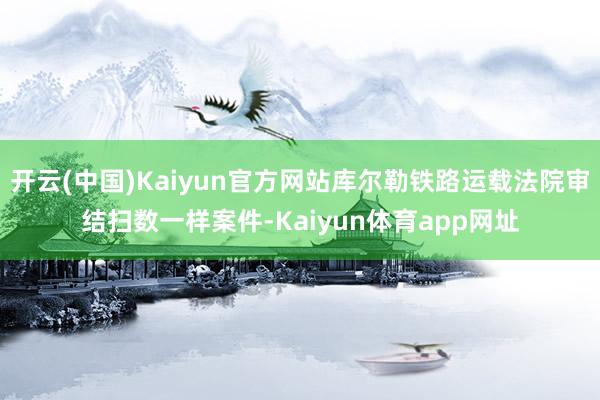 开云(中国)Kaiyun官方网站库尔勒铁路运载法院审结扫数一样案件-Kaiyun体育app网址