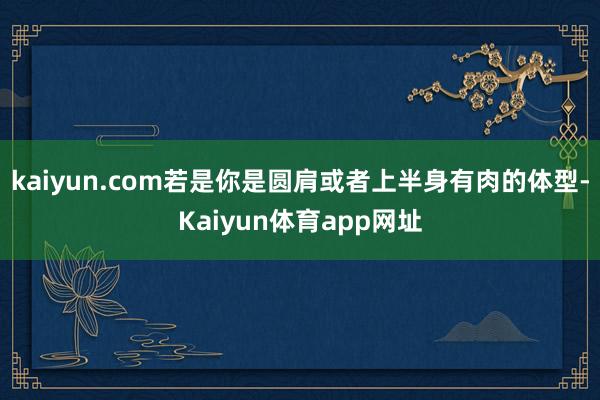 kaiyun.com若是你是圆肩或者上半身有肉的体型-Kaiyun体育app网址