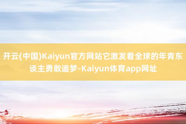 开云(中国)Kaiyun官方网站它激发着全球的年青东谈主勇敢追梦-Kaiyun体育app网址