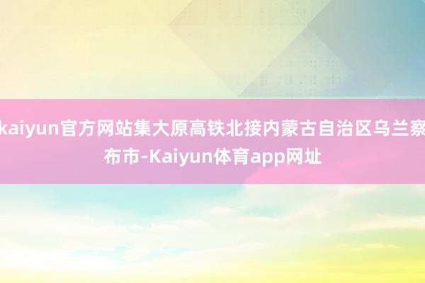 kaiyun官方网站集大原高铁北接内蒙古自治区乌兰察布市-Kaiyun体育app网址