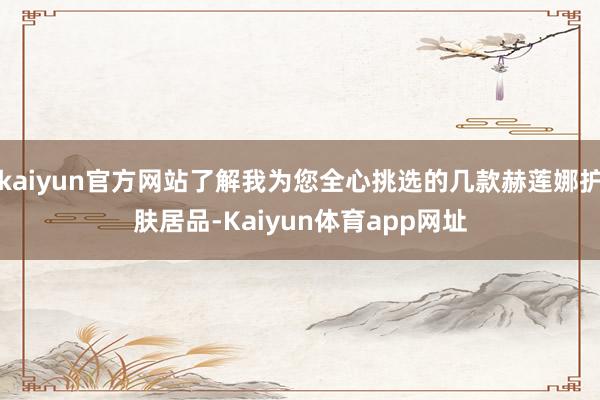 kaiyun官方网站了解我为您全心挑选的几款赫莲娜护肤居品-Kaiyun体育app网址