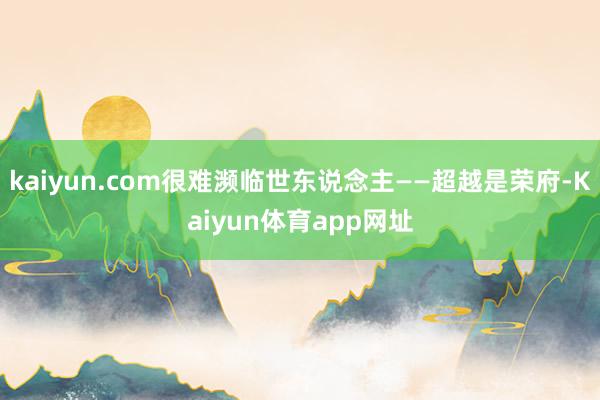 kaiyun.com很难濒临世东说念主——超越是荣府-Kaiyun体育app网址