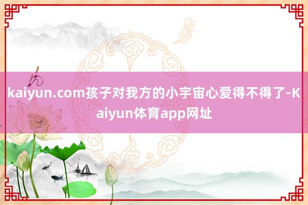 kaiyun.com孩子对我方的小宇宙心爱得不得了-Kaiyun体育app网址