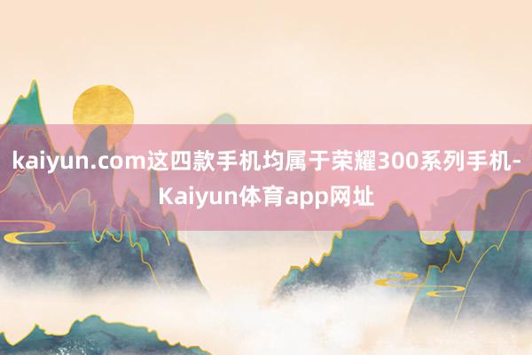 kaiyun.com这四款手机均属于荣耀300系列手机-Kaiyun体育app网址