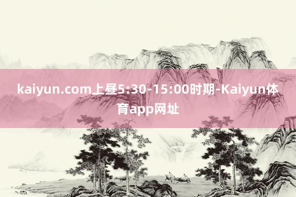 kaiyun.com上昼5:30-15:00时期-Kaiyun体育app网址