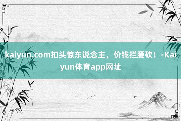 kaiyun.com扣头惊东说念主，价钱拦腰砍！-Kaiyun体育app网址