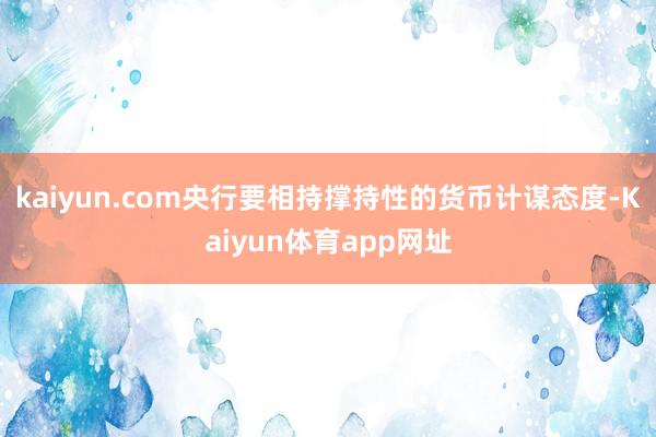 kaiyun.com央行要相持撑持性的货币计谋态度-Kaiyun体育app网址