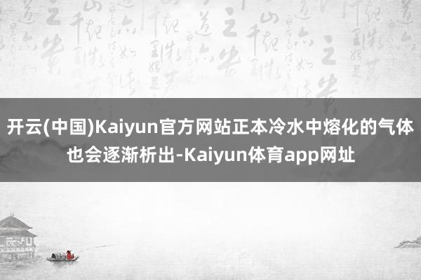 开云(中国)Kaiyun官方网站正本冷水中熔化的气体也会逐渐析出-Kaiyun体育app网址