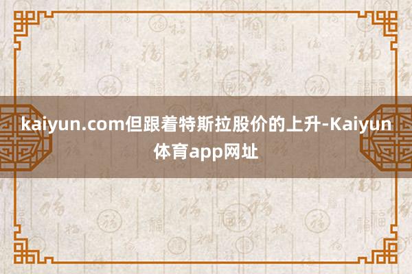 kaiyun.com但跟着特斯拉股价的上升-Kaiyun体育app网址