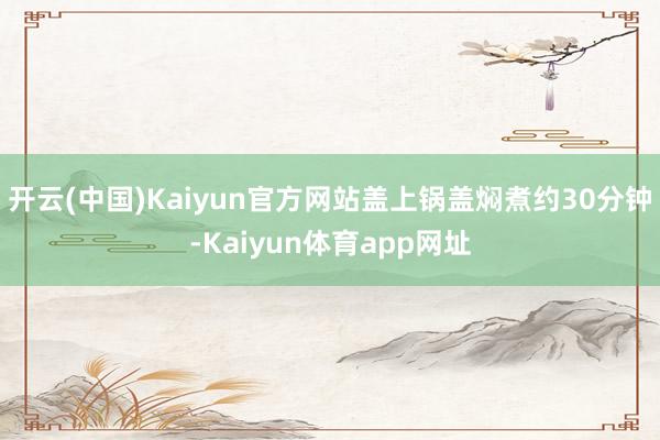 开云(中国)Kaiyun官方网站盖上锅盖焖煮约30分钟-Kaiyun体育app网址