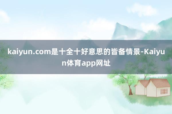 kaiyun.com是十全十好意思的皆备情景-Kaiyun体育app网址