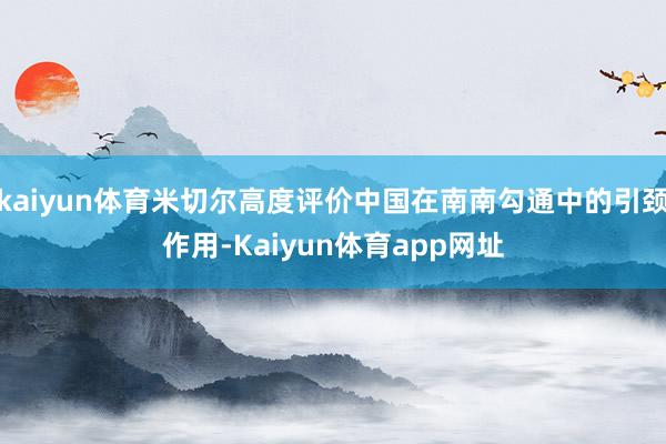 kaiyun体育米切尔高度评价中国在南南勾通中的引颈作用-Kaiyun体育app网址