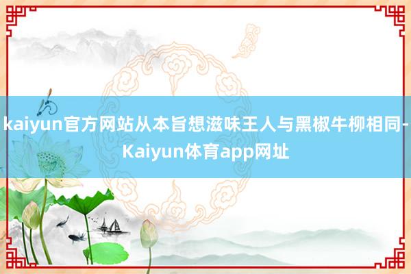 kaiyun官方网站从本旨想滋味王人与黑椒牛柳相同-Kaiyun体育app网址