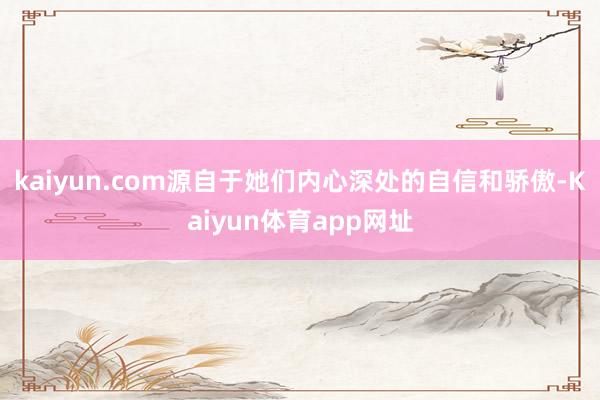 kaiyun.com源自于她们内心深处的自信和骄傲-Kaiyun体育app网址