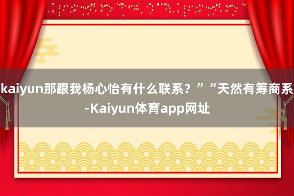 kaiyun那跟我杨心怡有什么联系？”“天然有筹商系-Kaiyun体育app网址