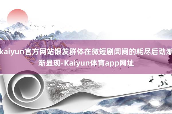 kaiyun官方网站银发群体在微短剧阛阓的耗尽后劲渐渐显现-Kaiyun体育app网址